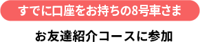すでに口座をお持ちの8号車さま お友達紹介コースに参加