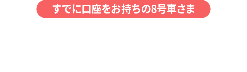 すでに口座をお持ちの8号車さま　お友達紹介コース（キャンペーン開始後に新規口座開設された方も対象）