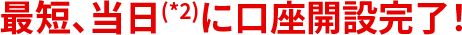 最短、当日(*2)に口座開設完了！