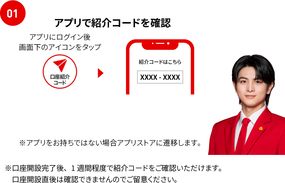 01 アプリで紹介コードを確認 アプリでログイン後、画面下の口座紹介コードアイコンをタップ ※アプリをお持ちでない場合アプリストアに遷移します。