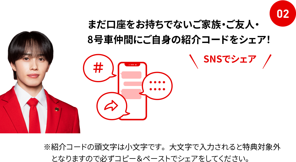 02 まだ口座をお持ちでないご家族・ご友人・8号車仲間にご自身の紹介コードをシェア！ SNSでシェア ※紹介コードの頭文字は小文字です。大文字で入力されると特典対象外となりますので必ずコピー＆ペーストでシェアをしてください。