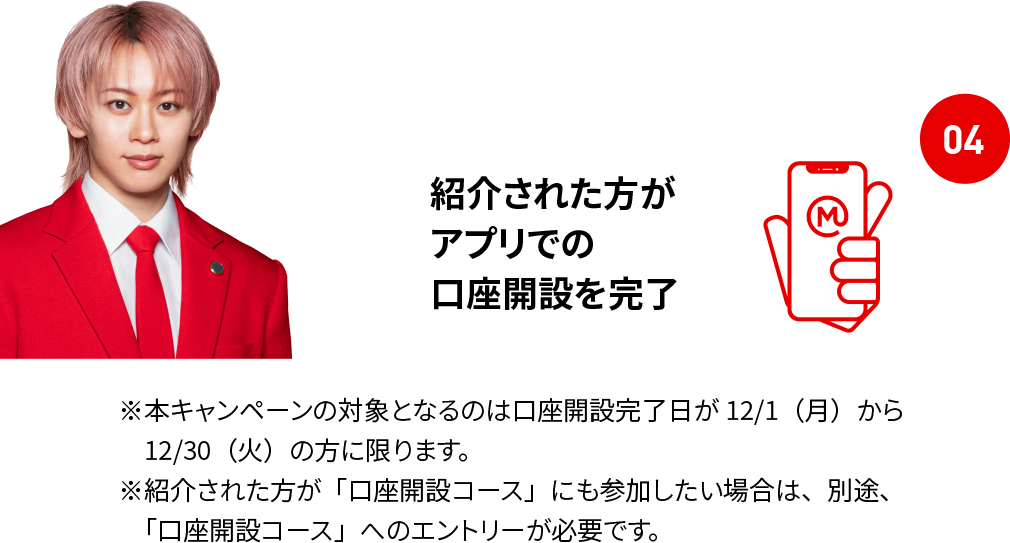 04 紹介された方がアプリでの口座開設を完了 ※本キャンペーンの対象となるのは口座開設完了日が12/1（月）から12/30（火）の方に限ります。 ※紹介された方が「口座開設コース」にも参加したい場合は、別途、「口座開設コース」へのエントリーが必要です。