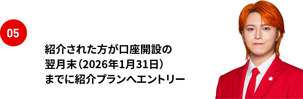 05 紹介された方が口座開設の翌月末（2026年1月31日）までに紹介プランへエントリー ※紹介コードの頭文字は小文字です。大文字で入力されると特典対象外となりますので必ずコピー＆ペーストでエントリーをお願いします。