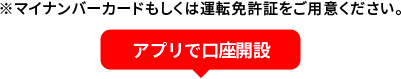 ※マイナンバーカードもしくは運転免許証をご用意ください。 アプリで口座開設