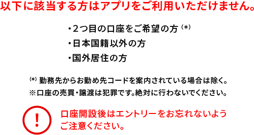 以下に該当する方はアプリをご利用いただけません。 ・2つ目の口座をご希望の方（*） ・日本国籍以外の方 ・国外居住の方 （*）勤務先からお勤め先コードを案内されている場合は除く。 ※口座の売買・譲渡は犯罪です。絶対に行わないでください。 口座開設後はエントリーをお忘れないようご注意ください。