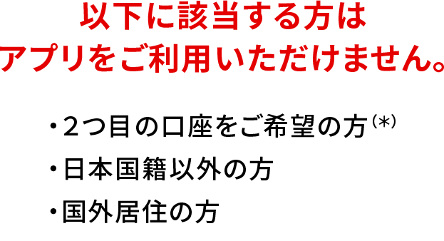 以下に該当する方はアプリをご利用いただけません。 ・2つ目の口座をご希望の方（*） ・日本国籍以外の方 ・国外居住の方