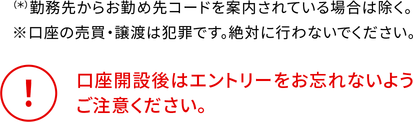 （*）勤務先からお勤め先コードを案内されている場合は除く。 ※口座の売買・譲渡は犯罪です。絶対に行わないでください。 口座開設後はエントリーをお忘れないようご注意ください。
