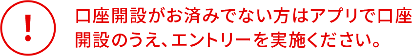 口座開設がお済みでない方はアプリで口座
開設のうえ、エントリーを実施ください。