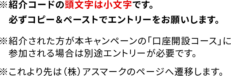 ※紹介コードの頭文字は小文字です。必ずコピー＆ペーストでエントリーをお願いします。 ※紹介された方が本キャンペーンの「口座開設コース」に参加される場合は別途エントリーが必要です。 ※これより先は（株）アスマークのページへ遷移します。