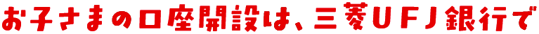 お子さまの口座開設は、三菱ＵＦＪ銀行で