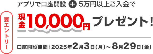 アプリで口座開設+5万円以上ご入金で 要エントリー 現金10,000円プレゼント! 口座開設期間:2025年2月3日(月)~8月29日(金)