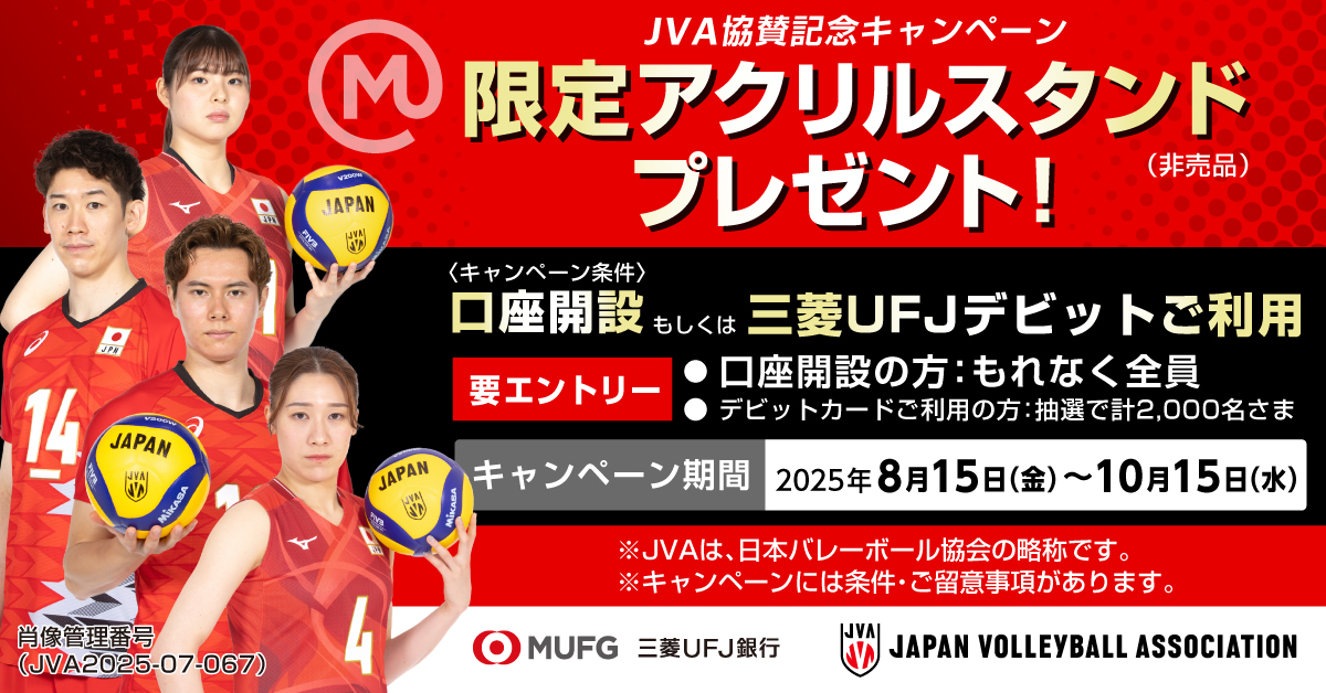 JVA協賛記念キャンペーン　限定アクリルスタンド（非売品）プレゼント！＜キャンペーン条件＞口座開設もしくは三菱ＵＦＪデビットご利用　要エントリー　●口座開設の方：もれなく全員●デビットカードご利用の方：抽選で計2,000名さま　キャンペーン期間：2025年8月15日（金）～10月15日（水）　※JVAは、日本バレーボール協会の略称です。　※キャンペーンには条件・ご留意事項があります。