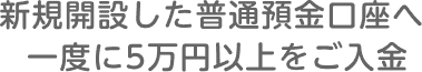 STEP2 新規開設した普通預金口座へ一度に5万円以上をご入金