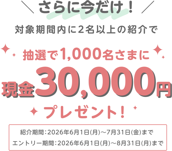 さらに今だけ！対象期間内に2名以上の紹介で 抽選で1,000名さまに現金30,000円プレゼント！紹介期間：2026年6月1日（月）～7月31日（金）まで エントリー期間：2026年6月1日（月）～8月31日（月）まで