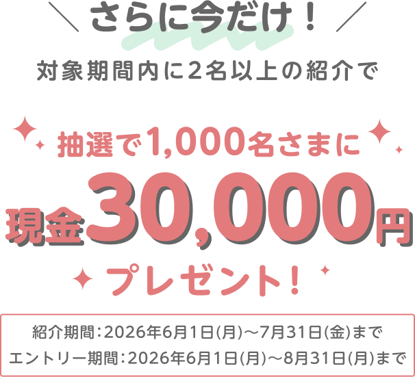 さらに今だけ！対象期間内に2名以上の紹介で 抽選で1,000名さまに現金30,000円プレゼント！紹介期間：2026年6月1日（月）～7月31日（金）まで エントリー期間：2026年6月1日（月）～8月31日（月）まで