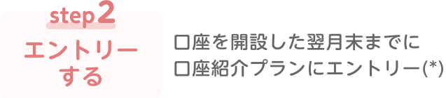 step2 エントリーする 口座を開設した翌月末までに口座紹介プランにエントリー（*）