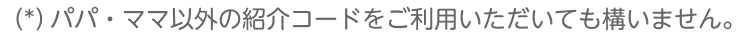 （*）パパ・ママ以外の紹介コードをご利用いただいても構いません。