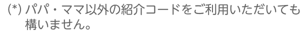 （*）パパ・ママ以外の紹介コードをご利用いただいても構いません。