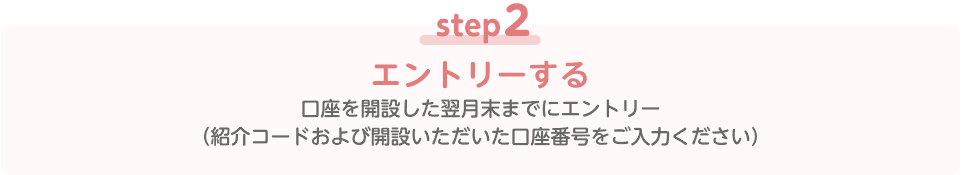 step2 エントリーする 口座を開設した翌月末までにエントリー（紹介コードおよび開設いただいた口座番号をご入力ください）
