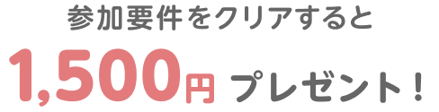 参加要件をクリアすると1,500円プレゼント！