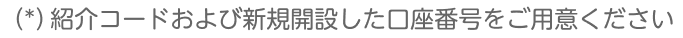 （*）紹介コードおよび新規開設した口座番号をご用意ください
