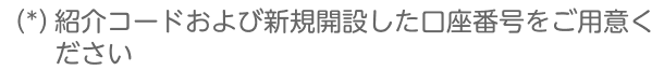 （*）紹介コードおよび新規開設した口座番号をご用意ください