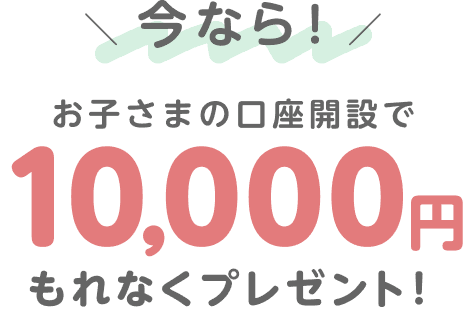今なら！お子さまの口座開設で10,000円もれなくプレゼント！