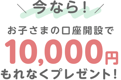 今なら！お子さまの口座開設で10,000円もれなくプレゼント！