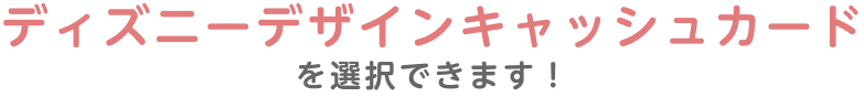 ディズニーデザインキャッシュカードを選択できます!