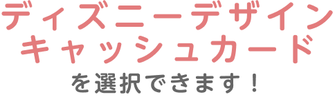 ディズニーデザインキャッシュカードを選択できます!
