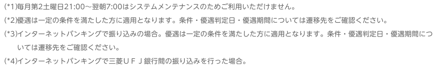 （*1）毎月第2土曜日21:00～翌朝7:00はシステムメンテナンスのためご利用いただけません。 （*2）優遇は一定の条件を満たした方に適用となります。条件・優遇判定日・優遇期間については遷移先をご確認ください。 （*3）インターネットバンキングで振り込みの場合。優遇は一定の条件を満たした方に適用となります。条件・優遇判定日・優遇期間については遷移先をご確認ください。 （*4）インターネットバンキングで三菱ＵＦＪ銀行間の振り込みを行った場合。