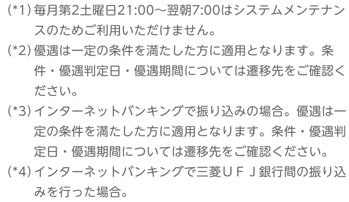 （*1）毎月第2土曜日21:00～翌朝7:00はシステムメンテナンスのためご利用いただけません。 （*2）優遇は一定の条件を満たした方に適用となります。条件・優遇判定日・優遇期間については遷移先をご確認ください。 （*3）インターネットバンキングで振り込みの場合。優遇は一定の条件を満たした方に適用となります。条件・優遇判定日・優遇期間については遷移先をご確認ください。 （*4）インターネットバンキングで三菱ＵＦＪ銀行間の振り込みを行った場合。