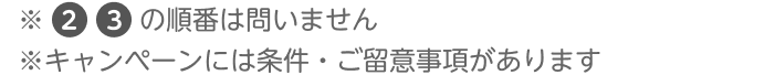 ※2、3の順番は問いません ※キャンペーンには条件・ご留意事項があります