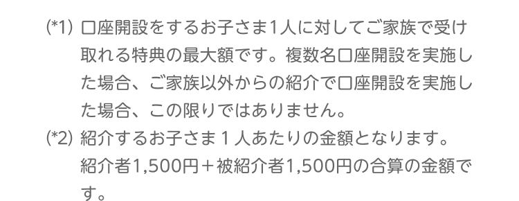 （*1）口座開設するお子さま1人に対してご家族で受け取れる特典の最大額です。複数名口座開設を実施した場合、ご家族以外からの紹介で口座開設を実施した場合、この限りではありません。（*2）紹介するお子さま1人あたりの金額となります。紹介者1,500円＋被紹介者1,500円の合算の金額です。