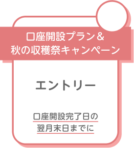 口座開設プラン＆秋の収穫祭キャンペーン エントリー 口座開設完了日の翌月末日までに