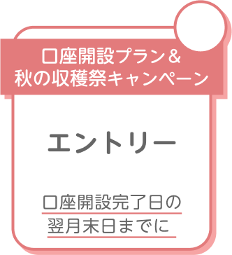 口座開設プラン＆秋の収穫祭キャンペーン エントリー 口座開設完了日の翌月末日までに