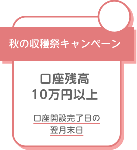 秋の収穫祭キャンペーン 口座残高10万円以上 口座開設完了日の翌月末日