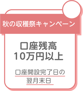 秋の収穫祭キャンペーン 口座残高10万円以上 口座開設完了日の翌月末日