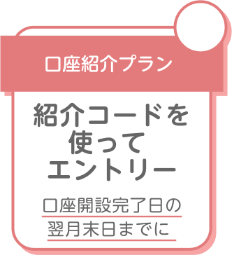 口座紹介プラン 紹介コードを使ってエントリー 口座開設完了日の翌月末日までに