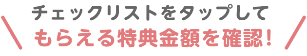 チェックリストをタップしてもらえる特典金額を確認！