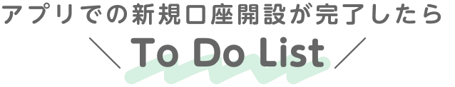 アプリでの新規口座開設が完了したら To Do List