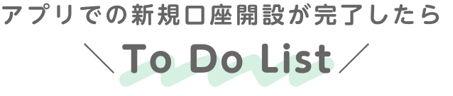 アプリでの新規口座開設が完了したら To Do List