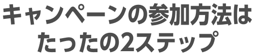 キャンペーンの参加方法はたったの2ステップ