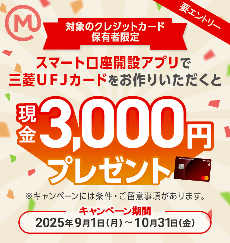 対象のクレジットカード保有者限定 スマート口座開設アプリで三菱ＵＦＪカードをお作りいただくと条件達成で現金3千円プレゼント！ ※キャンペーンには条件・ご留意事項があります。 キャンペーン期間 2025年9月1日（月）～10月31日（金）