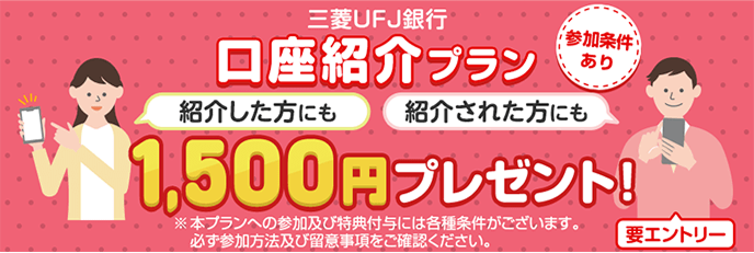 三菱ＵＦＪ銀行口座紹介プラン1,500円プレゼント! 紹介した方にも 紹介された方にも 参加条件あり 要エントリー ※本プランへの参加及び特典付与には各種条件がございます。必ず参加方法及び留意事項をご確認ください。