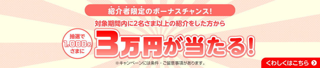 紹介者限定のボーナスチャンス！ 対象期間内に2名さま以上の紹介をした方から抽選で1,000名さまに3万円が当たる！ ※キャンペーンには条件・ご留意事項があります。