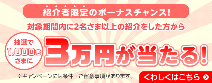 紹介者限定のボーナスチャンス！ 対象期間内に2名さま以上の紹介をした方から抽選で1,000名さまに3万円が当たる！ ※キャンペーンには条件・ご留意事項があります。