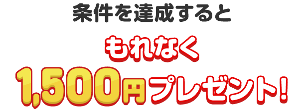 条件を達成すると、もれなく1,500円プレゼント!