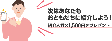 次はあなたもおともだちに紹介しよう！ 紹介人数×1,500円をプレゼント！