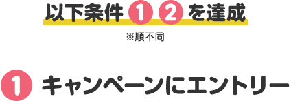 以下条件 1 2 を達成 ※順不同 ①キャンペーンにエントリー